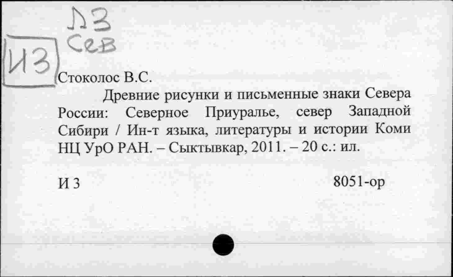 ﻿h s
Сгв
Стоколос В.С.
Древние рисунки и письменные знаки Севера России: Северное Приуралье, север Западной Сибири / Ин-т языка, литературы и истории Коми НЦ УрО РАН. - Сыктывкар, 2011. - 20 с.: ил.
ИЗ	8051-ор